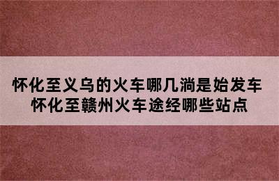 怀化至义乌的火车哪几淌是始发车 怀化至赣州火车途经哪些站点